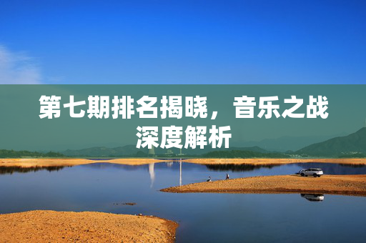 第七期排名揭晓，音乐之战深度解析