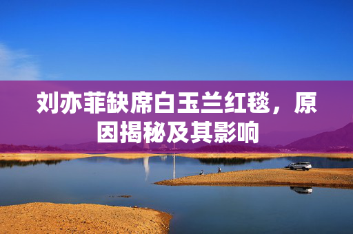 刘亦菲缺席白玉兰红毯，原因揭秘及其影响