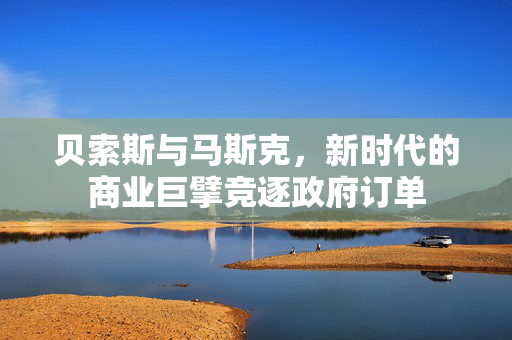 贝索斯与马斯克，新时代的商业巨擘竞逐政府订单