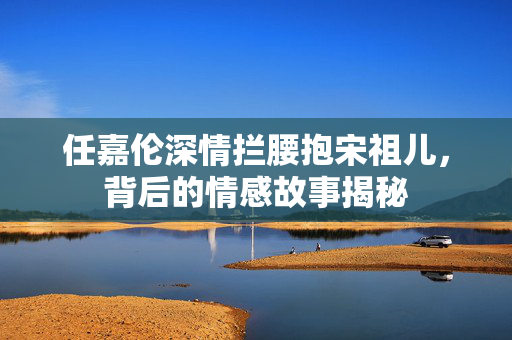 任嘉伦深情拦腰抱宋祖儿，背后的情感故事揭秘