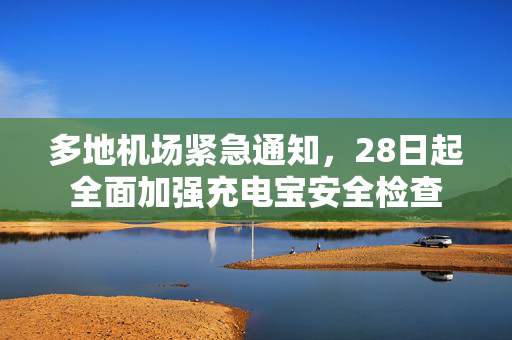 多地机场紧急通知，28日起全面加强充电宝安全检查