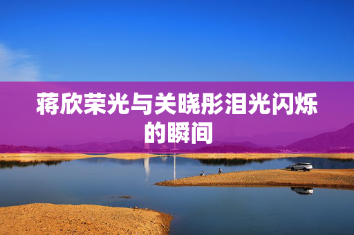 蒋欣荣光与关晓彤泪光闪烁的瞬间