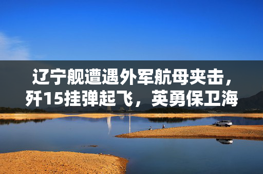 辽宁舰遭遇外军航母夹击，歼15挂弹起飞，英勇保卫海洋的瞬间