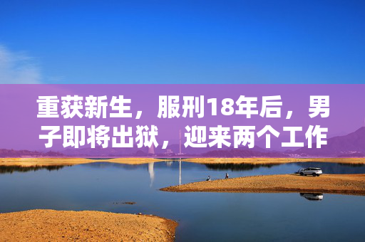 重获新生，服刑18年后，男子即将出狱，迎来两个工作机会的希望之路