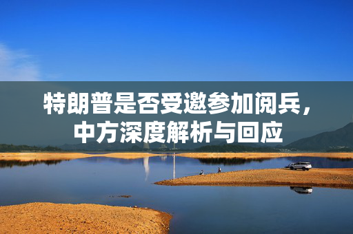 特朗普是否受邀参加阅兵，中方深度解析与回应