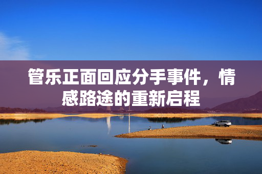 管乐正面回应分手事件，情感路途的重新启程