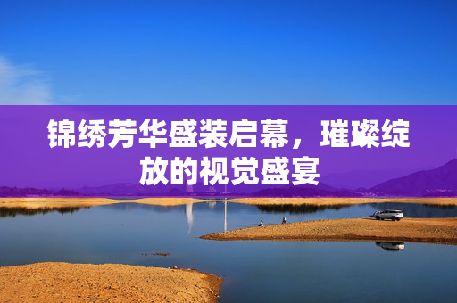 锦绣芳华盛装启幕，璀璨绽放的视觉盛宴