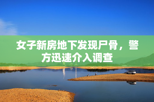 女子新房地下发现尸骨，警方迅速介入调查