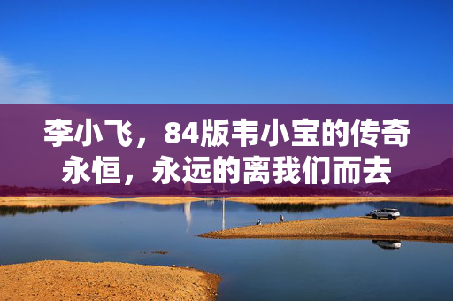 李小飞，84版韦小宝的传奇永恒，永远的离我们而去