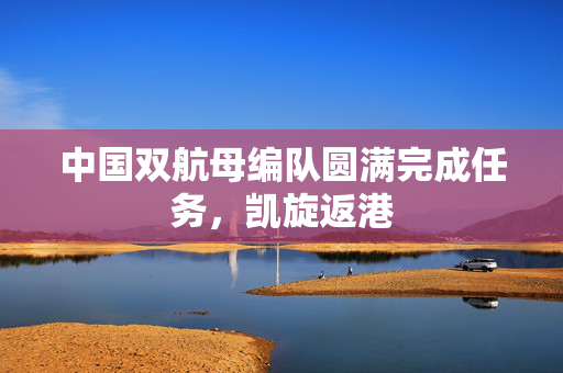 中国双航母编队圆满完成任务，凯旋返港