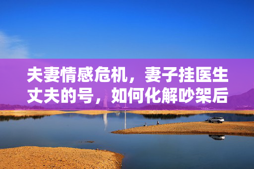 夫妻情感危机，妻子挂医生丈夫的号，如何化解吵架后的心理困境？
