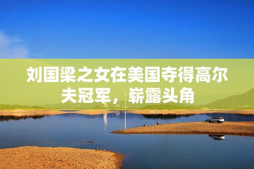 刘国梁之女在美国夺得高尔夫冠军，崭露头角