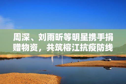 周深、刘雨昕等明星携手捐赠物资，共筑榕江抗疫防线