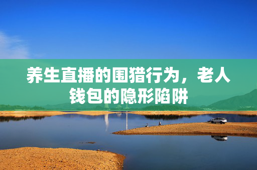 养生直播的围猎行为，老人钱包的隐形陷阱