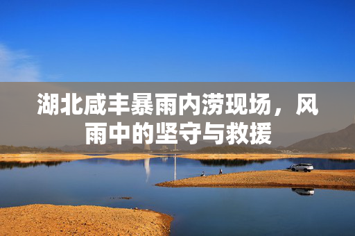 湖北咸丰暴雨内涝现场，风雨中的坚守与救援