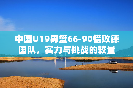 中国U19男篮66-90惜败德国队，实力与挑战的较量