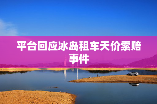平台回应冰岛租车天价索赔事件
