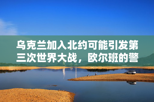 乌克兰加入北约可能引发第三次世界大战，欧尔班的警告
