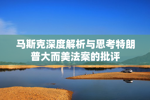 马斯克深度解析与思考特朗普大而美法案的批评
