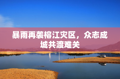 暴雨再袭榕江灾区，众志成城共渡难关