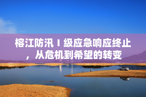 榕江防汛Ⅰ级应急响应终止，从危机到希望的转变