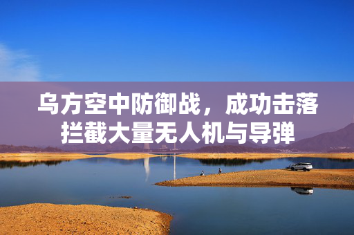 乌方空中防御战，成功击落拦截大量无人机与导弹