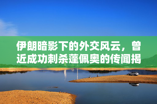 伊朗暗影下的外交风云，曾近成功刺杀蓬佩奥的传闻揭秘