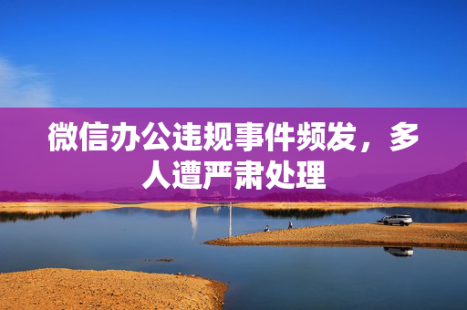 微信办公违规事件频发，多人遭严肃处理