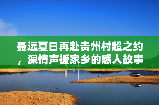 聂远夏日再赴贵州村超之约，深情声援家乡的感人故事