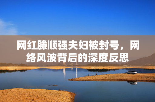 网红滕顺强夫妇被封号，网络风波背后的深度反思