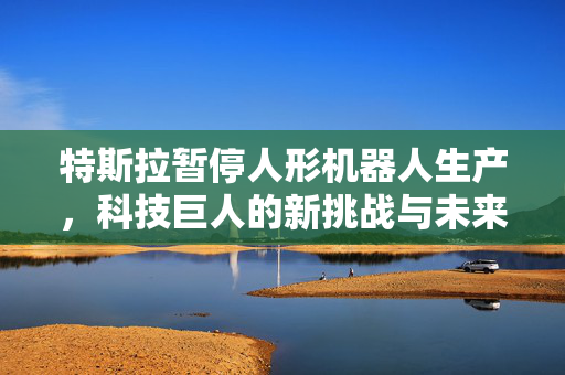 特斯拉暂停人形机器人生产，科技巨人的新挑战与未来展望