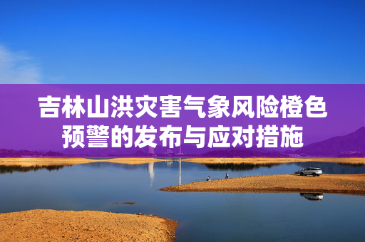 吉林山洪灾害气象风险橙色预警的发布与应对措施