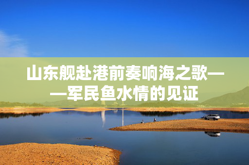 山东舰赴港前奏响海之歌——军民鱼水情的见证