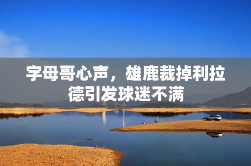 字母哥心声，雄鹿裁掉利拉德引发球迷不满