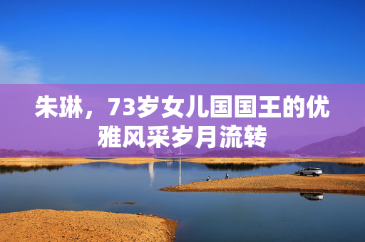 朱琳，73岁女儿国国王的优雅风采岁月流转