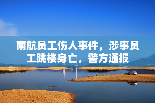 南航员工伤人事件，涉事员工跳楼身亡，警方通报