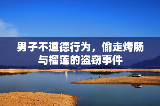 男子不道德行为，偷走烤肠与榴莲的盗窃事件