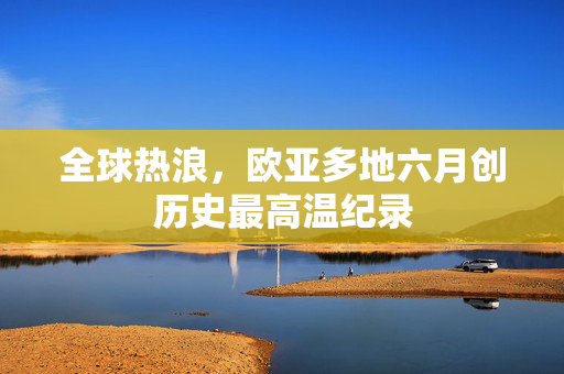 全球热浪，欧亚多地六月创历史最高温纪录