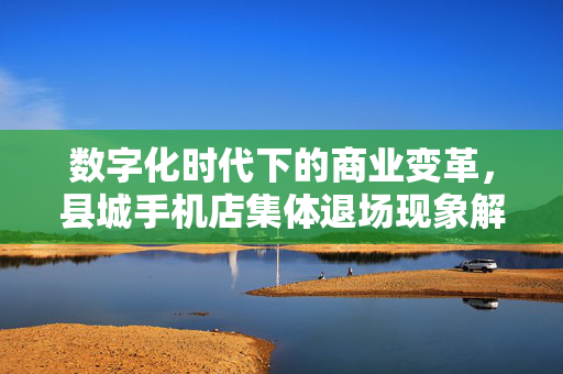 数字化时代下的商业变革，县城手机店集体退场现象解析