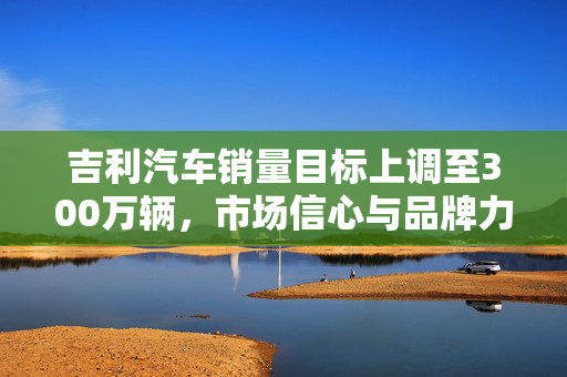 吉利汽车销量目标上调至300万辆，市场信心与品牌力量的双重胜利