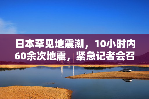 日本罕见地震潮，10小时内60余次地震，紧急记者会召开