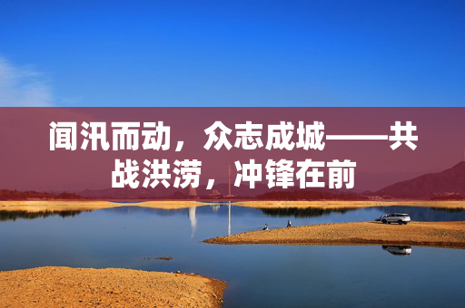 闻汛而动，众志成城——共战洪涝，冲锋在前
