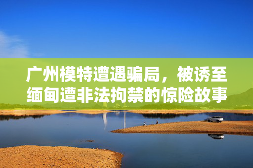 广州模特遭遇骗局，被诱至缅甸遭非法拘禁的惊险故事
