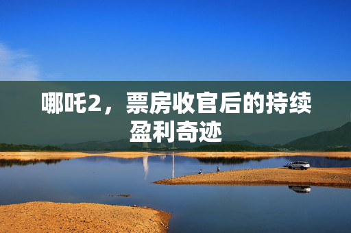 哪吒2，票房收官后的持续盈利奇迹