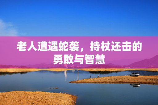 老人遭遇蛇袭，持杖还击的勇敢与智慧