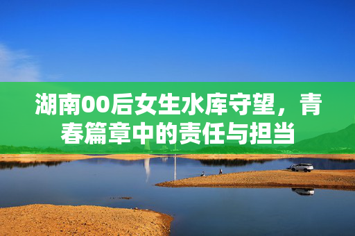 湖南00后女生水库守望，青春篇章中的责任与担当