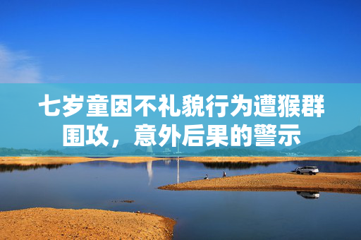 七岁童因不礼貌行为遭猴群围攻，意外后果的警示