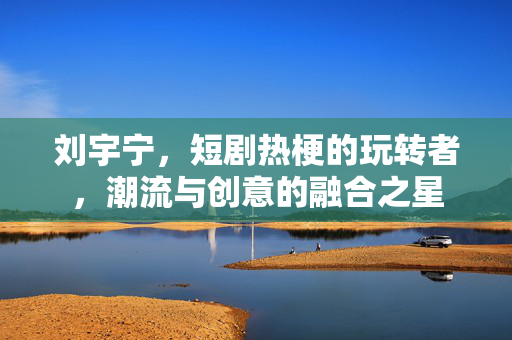 刘宇宁，短剧热梗的玩转者，潮流与创意的融合之星