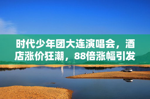 时代少年团大连演唱会，酒店涨价狂潮，88倍涨幅引发热议