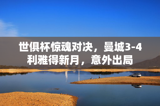 世俱杯惊魂对决，曼城3-4利雅得新月，意外出局